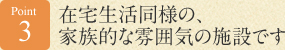 Point 3 在宅生活同様の、家族的な雰囲気の施設です