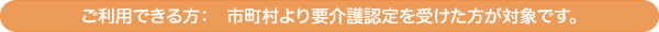 ご利用できる方: 市町村より要介護認定を受けた方が対象です。